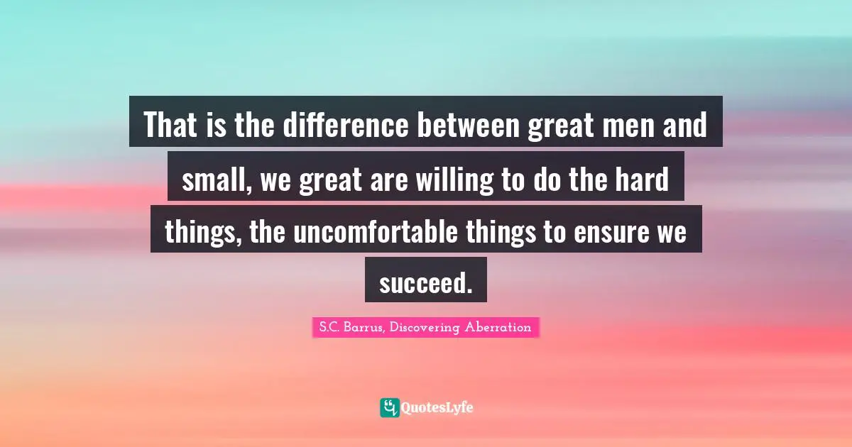 That is the difference between great men and small, we great are willing to do the hard things, the uncomfortable things to ensure we succeed.