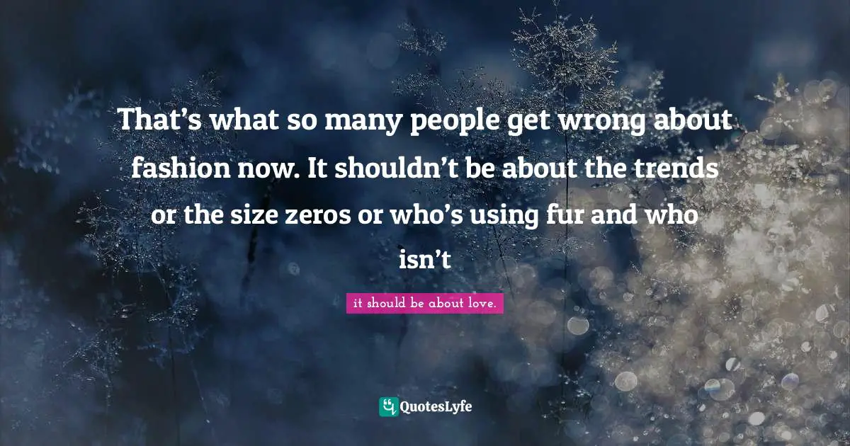 That’s what so many people get wrong about fashion now. It shouldn’t be about the trends or the size zeros or who’s using fur and who isn’t