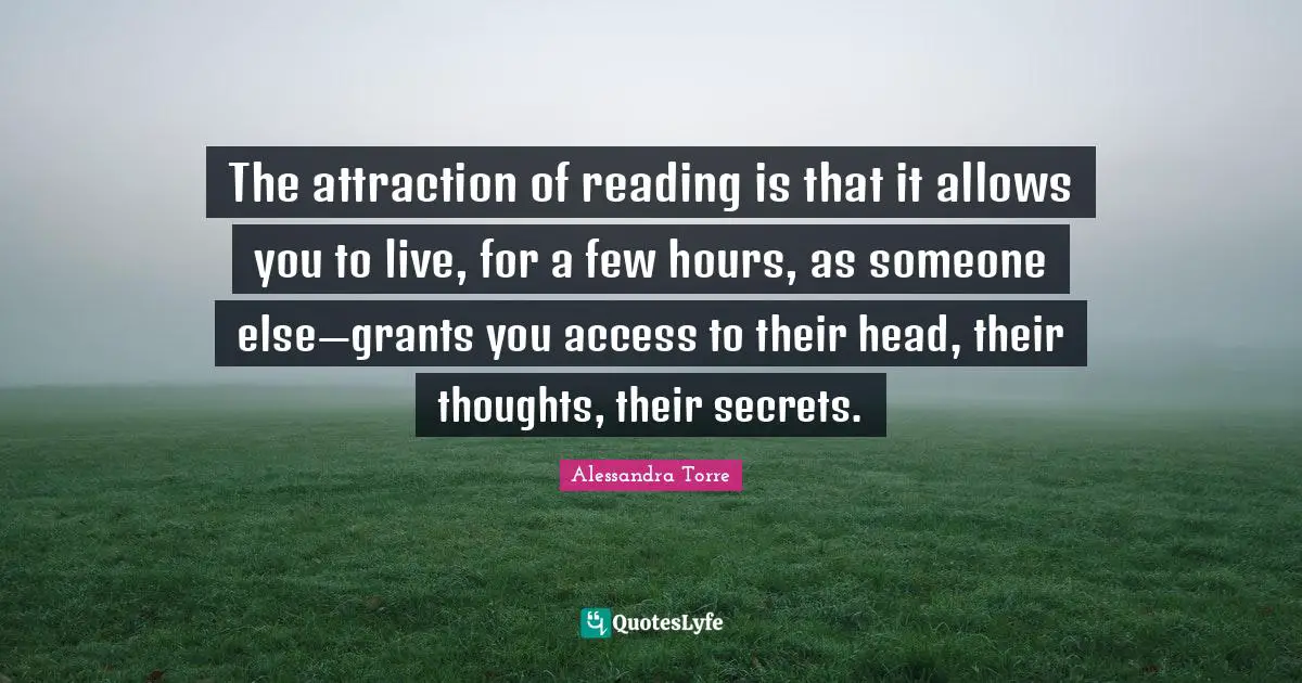 The attraction of reading is that it allows you to live, for a few hours, as someone else—grants you access to their head, their thoughts, their secrets.