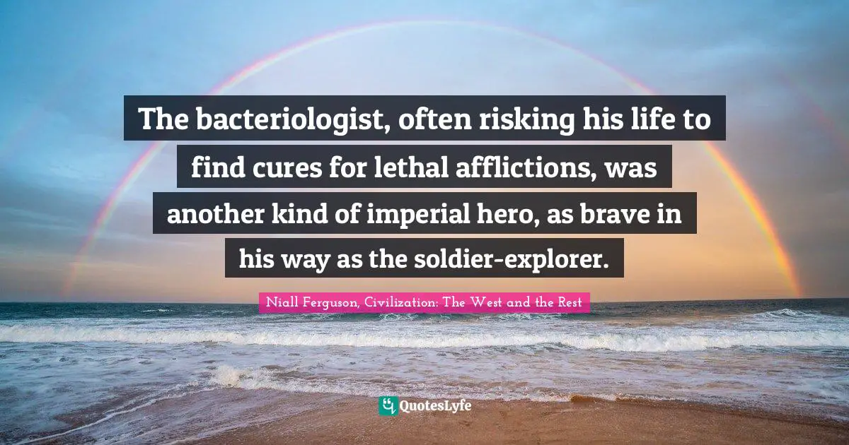 The bacteriologist, often risking his life to find cures for lethal afflictions, was another kind of imperial hero, as brave in his way as the soldier-explorer.