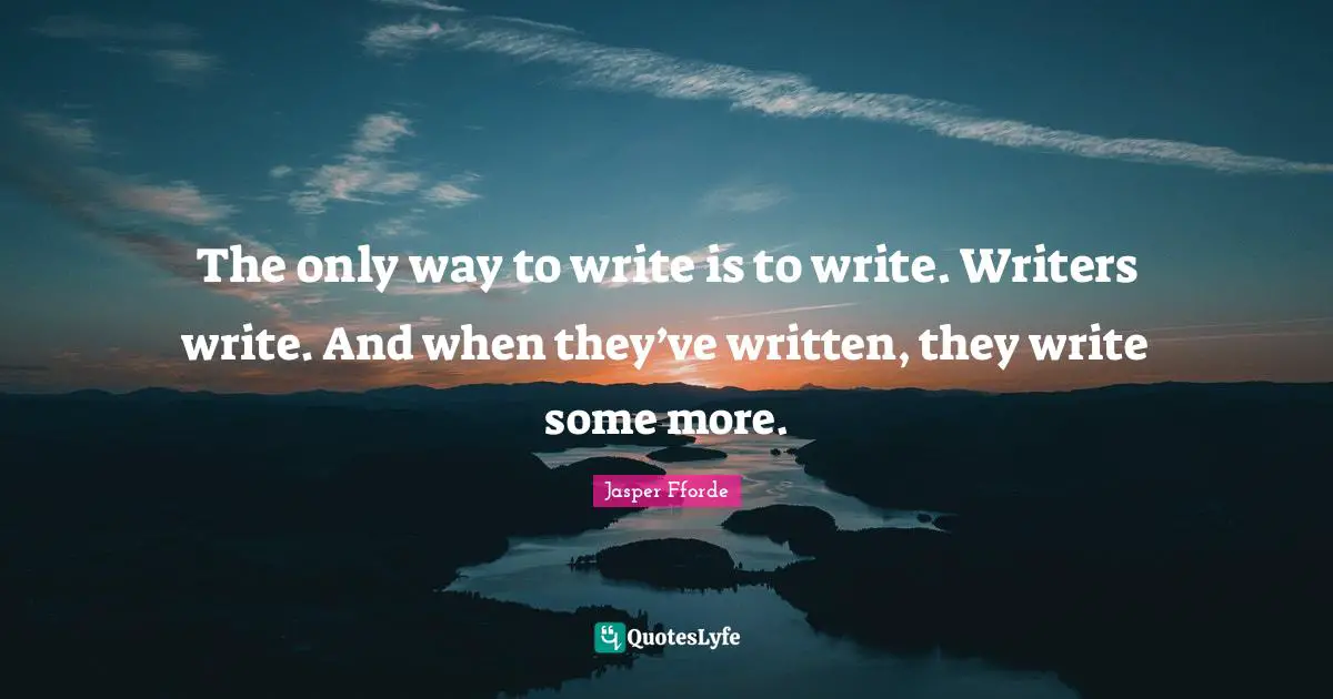 The only way to write is to write. Writers write. And when they’ve written, they write some more.