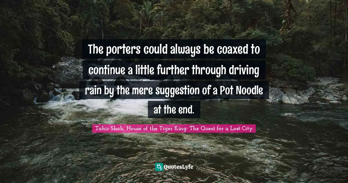 Tahir Shah, House Of The Tiger King: The Quest For A Lost City Quotes: "The porters could always be coaxed to continue a little further through driving rain by the mere suggestion of a Pot Noodle at the end."
