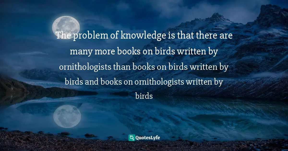 The problem of knowledge is that there are many more books on birds written by ornithologists than books on birds written by birds and books on ornithologists written by birds