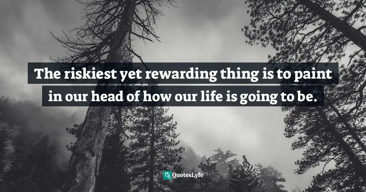 The riskiest yet rewarding thing is to paint in our head of how our life is going to be.