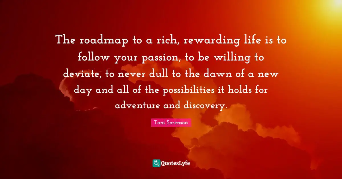 The roadmap to a rich, rewarding life is to follow your passion, to be willing to deviate, to never dull to the dawn of a new day and all of the possibilities it holds for adventure and discovery.
