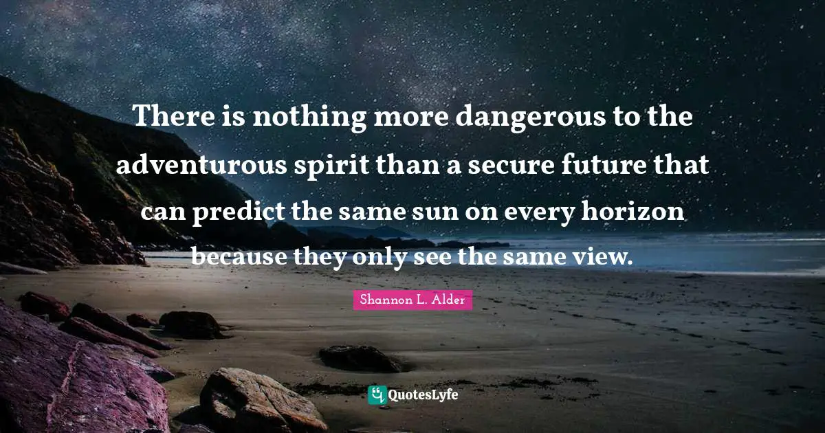 There is nothing more dangerous to the adventurous spirit than a secure future that can predict the same sun on every horizon because they only see the same view.