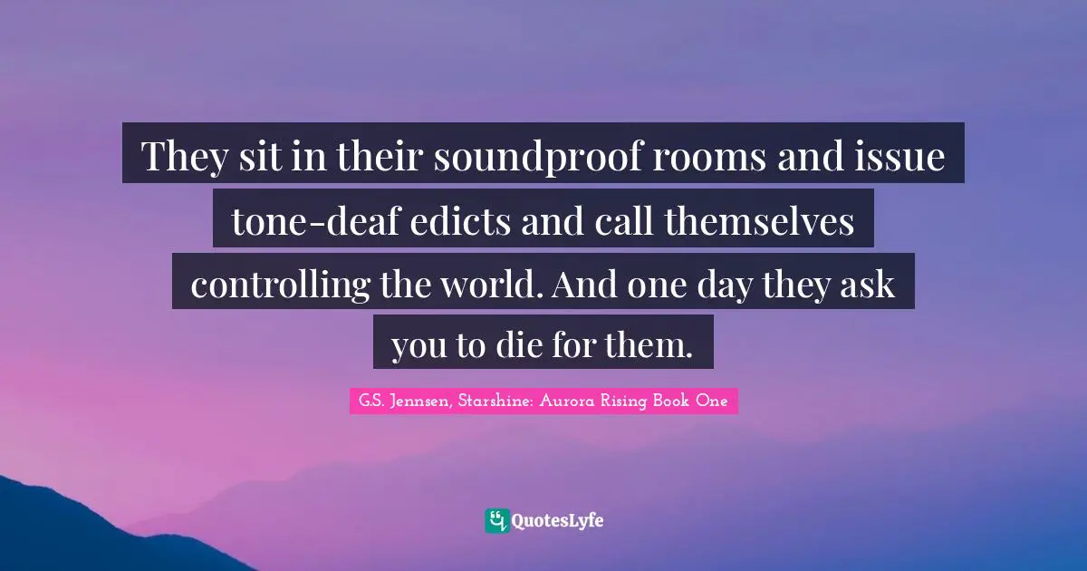 They sit in their soundproof rooms and issue tone-deaf edicts and call themselves controlling the world. And one day they ask you to die for them.