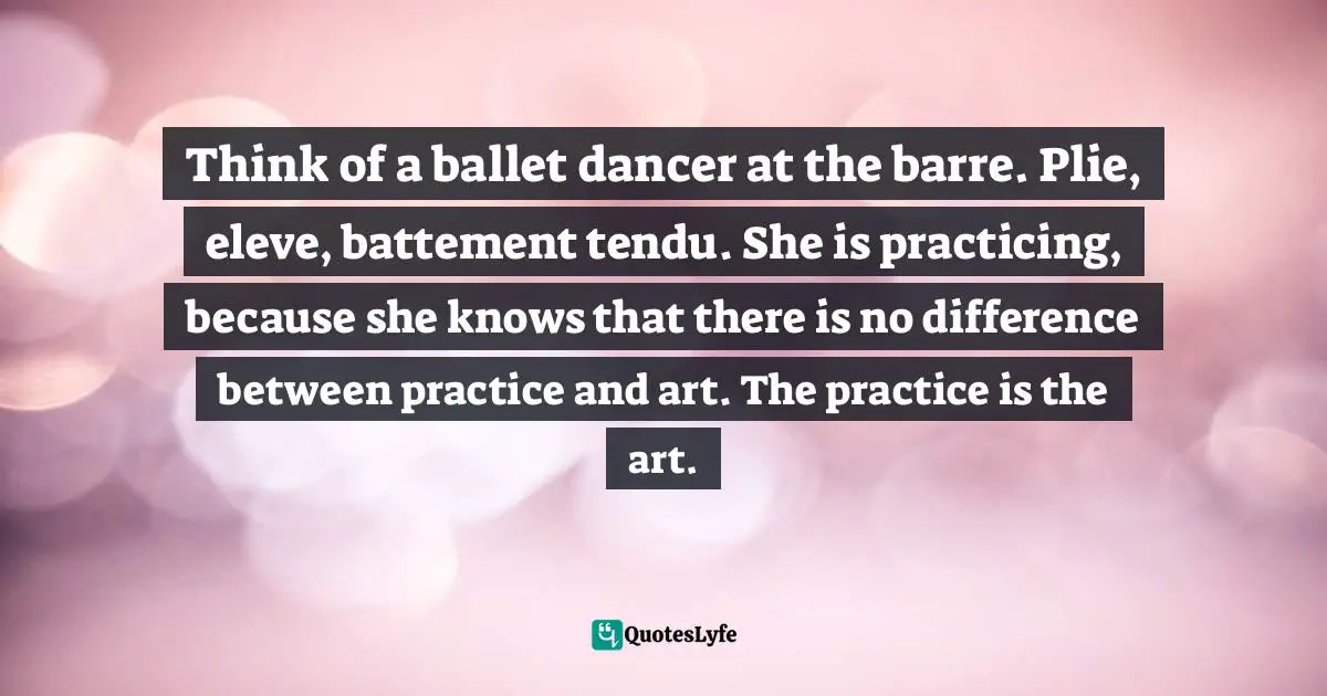 Think of a ballet dancer at the barre. Plie, eleve, battement tendu. She is practicing, because she knows that there is no difference between practice and art. The practice is the art.