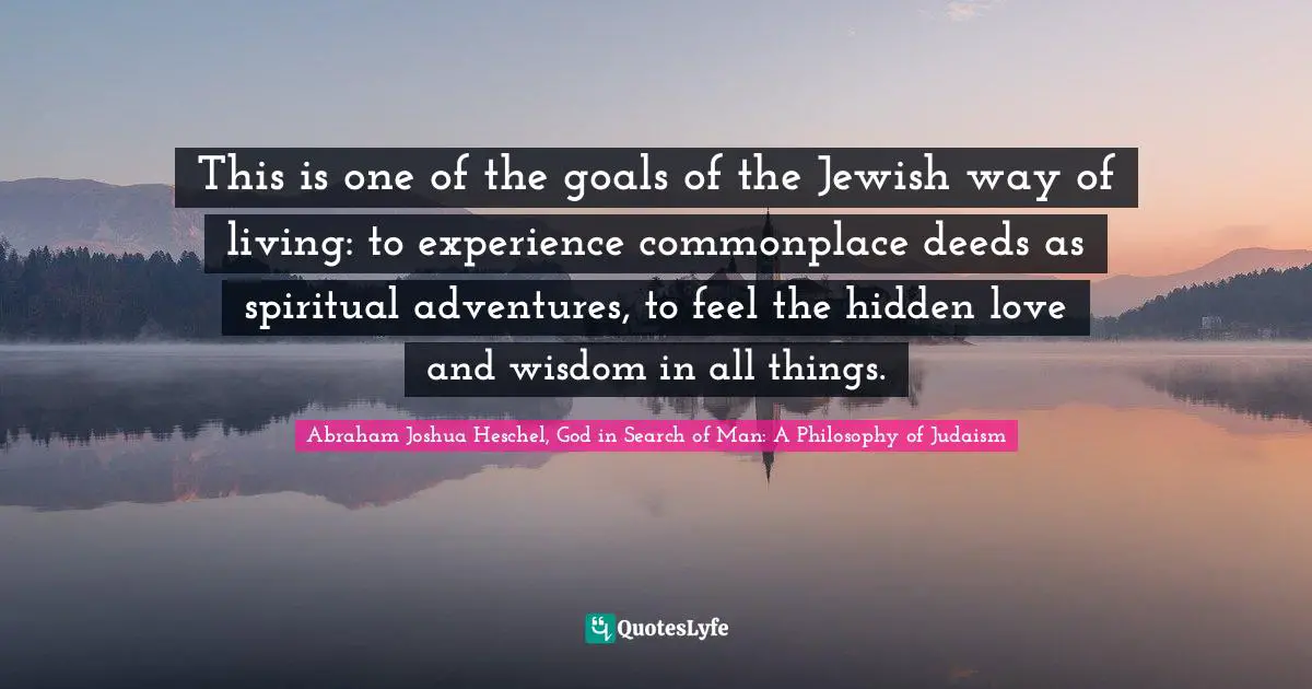 This is one of the goals of the Jewish way of living: to experience commonplace deeds as spiritual adventures, to feel the hidden love and wisdom in all things.