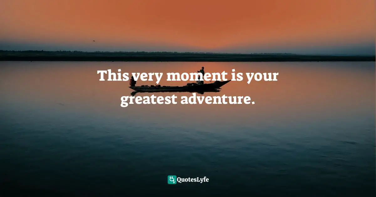 This very moment is your greatest adventure.