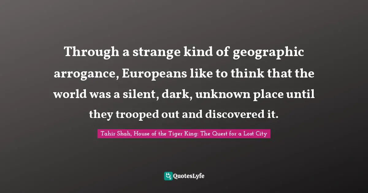 Tahir Shah, House Of The Tiger King: The Quest For A Lost City Quotes: "Through a strange kind of geographic arrogance, Europeans like to think that the world was a silent, dark, unknown place until they trooped out and discovered it."