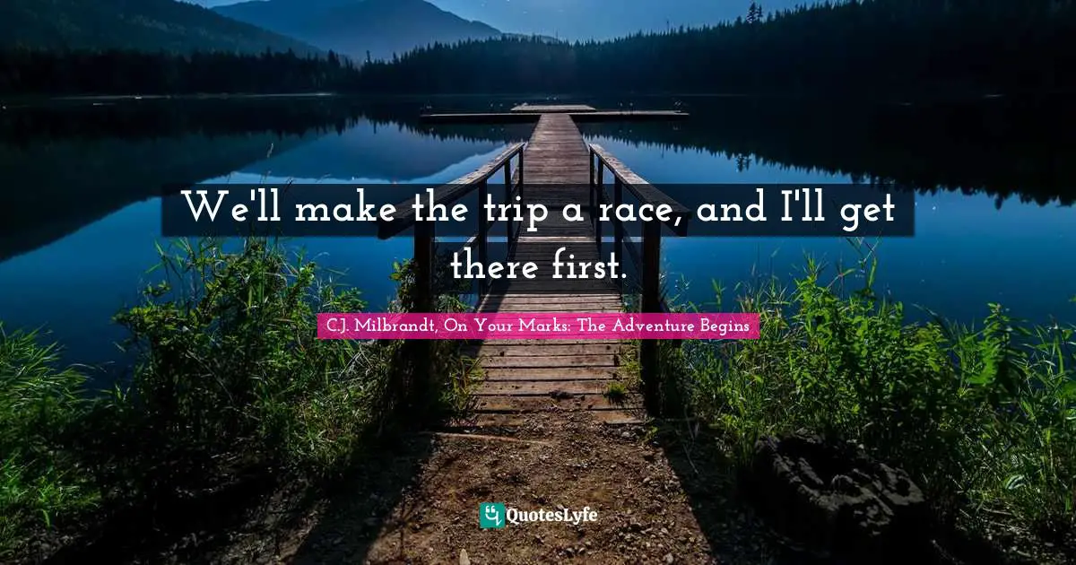 We'll make the trip a race, and I'll get there first.