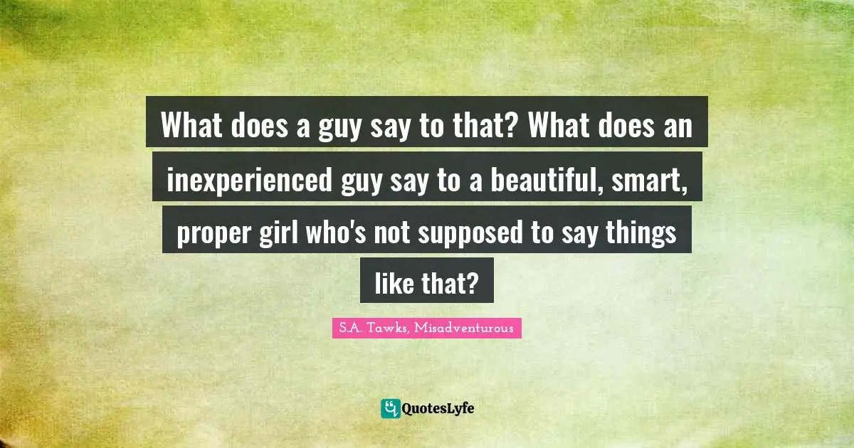S.A. Tawks, Misadventurous Quotes: "What does a guy say to that? What does an inexperienced guy say to a beautiful, smart, proper girl who's not supposed to say things like that?"