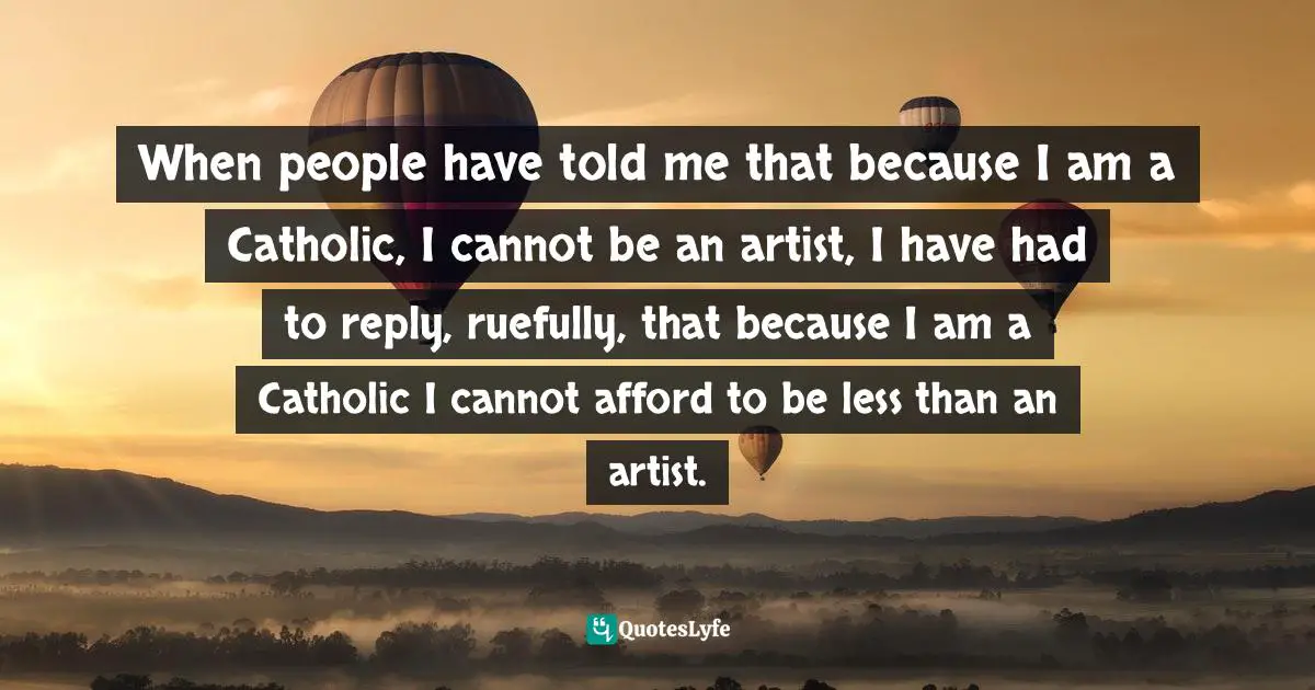 When people have told me that because I am a Catholic, I cannot be an artist, I have had to reply, ruefully, that because I am a Catholic I cannot afford to be less than an artist.