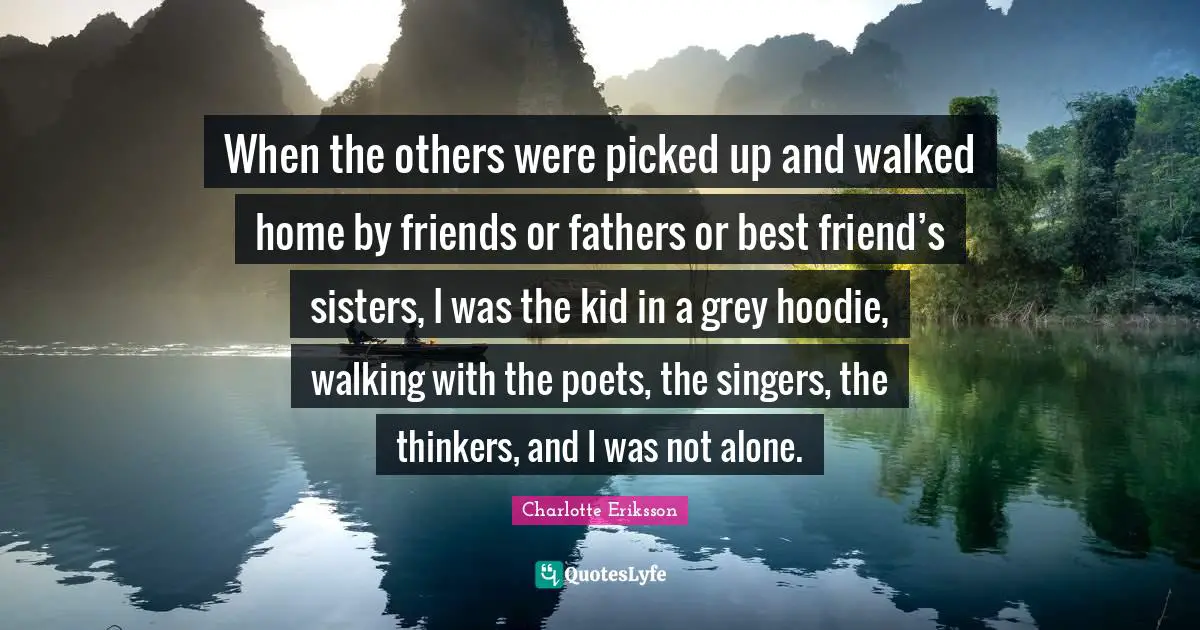 When the others were picked up and walked home by friends or fathers or best friend’s sisters, I was the kid in a grey hoodie, walking with the poets, the singers, the thinkers, and I was not alone.