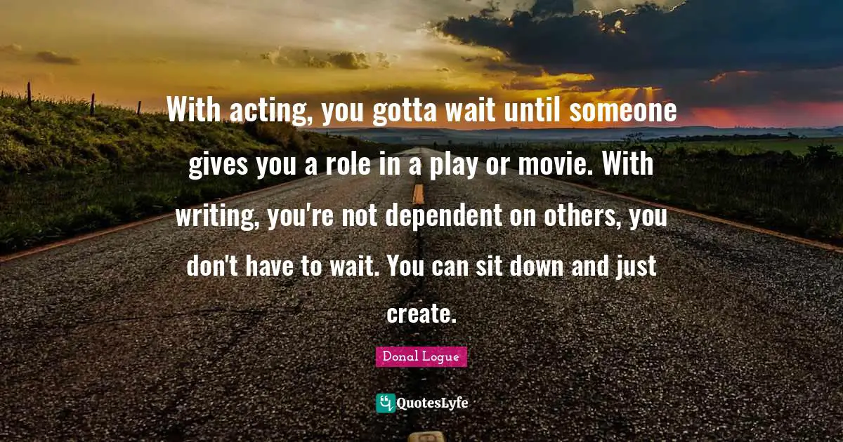 With acting, you gotta wait until someone gives you a role in a play or movie. With writing, you're not dependent on others, you don't have to wait. You can sit down and just create.