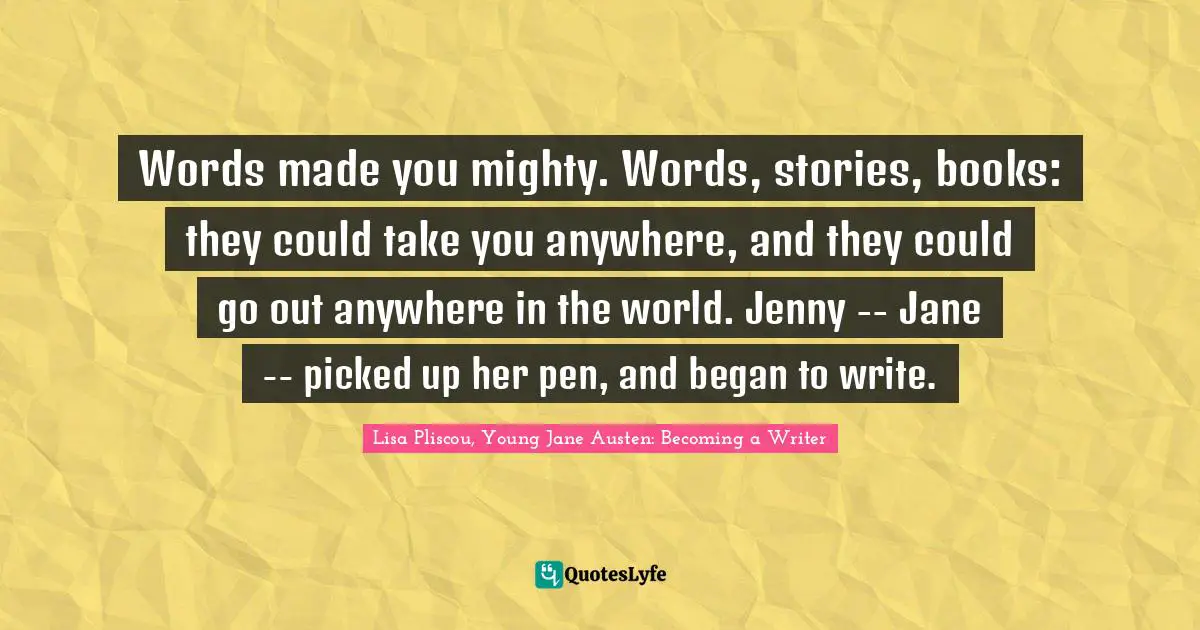 Lisa Pliscou, Young Jane Austen: Becoming a Writer Quotes: Words made you mighty. Words, stories, books: they could take you anywhere, and they could go out anywhere in the world. Jenny -- Jane -- picked up her pen, and began to write.