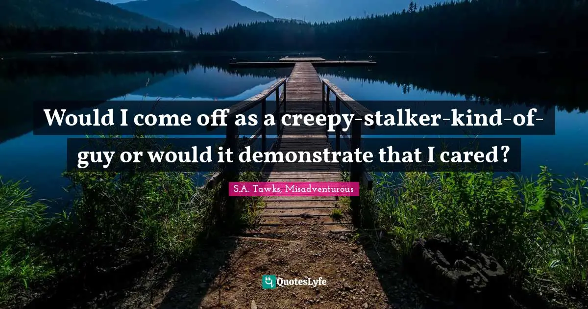 S.A. Tawks, Misadventurous Quotes: "Would I come off as a creepy-stalker-kind-of-guy or would it demonstrate that I cared?"