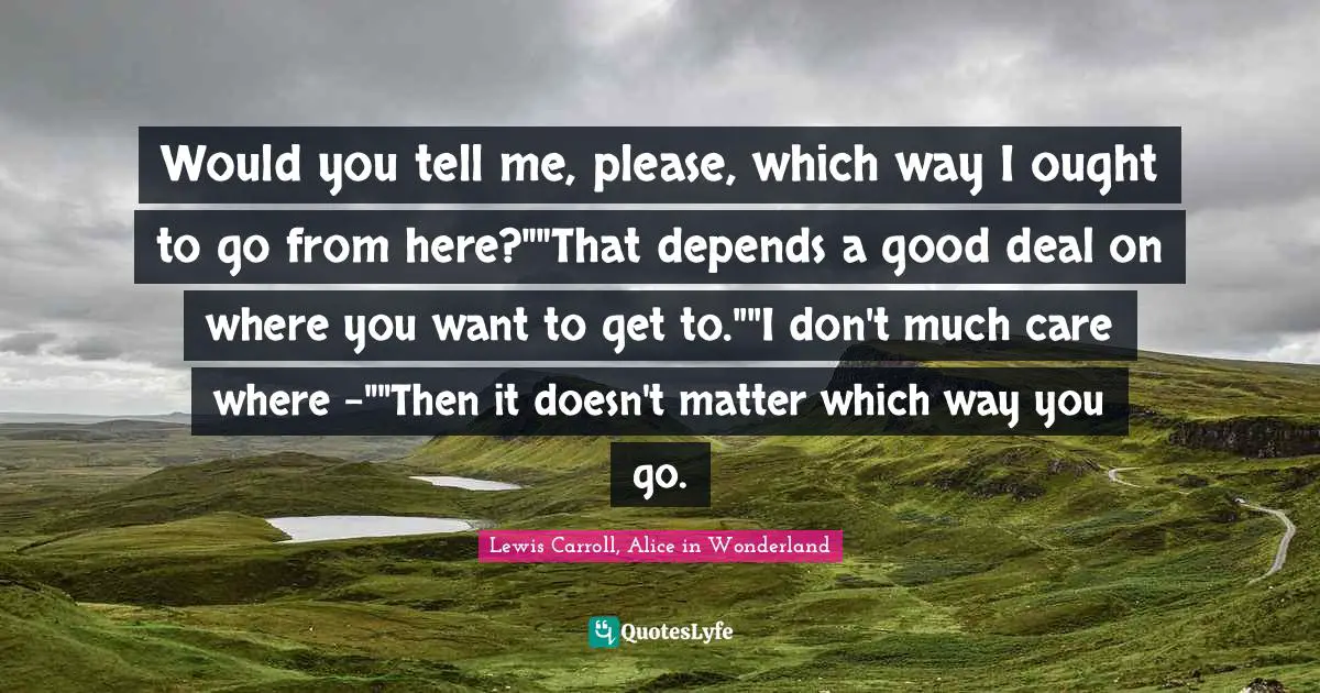 Lewis Carroll, Alice In Wonderland Quotes: "Would you tell me, please, which way I ought to go from here?""That depends a good deal on where you want to get to.""I don't much care where –""Then it doesn't matter which way you go."