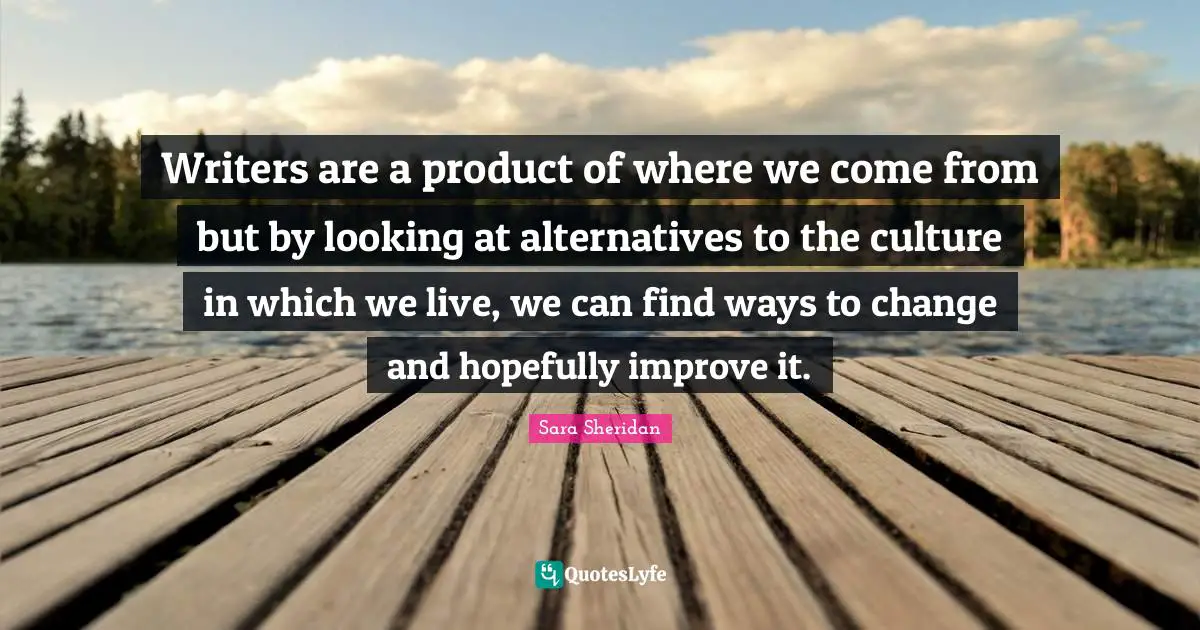 Sara Sheridan Quotes: "Writers are a product of where we come from but by looking at alternatives to the culture in which we live, we can find ways to change and hopefully improve it."