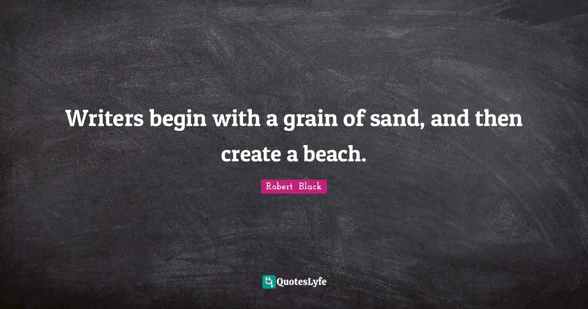 Writers begin with a grain of sand, and then create a beach.