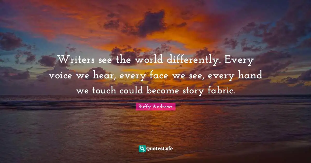 Writers see the world differently. Every voice we hear, every face we see, every hand we touch could become story fabric.