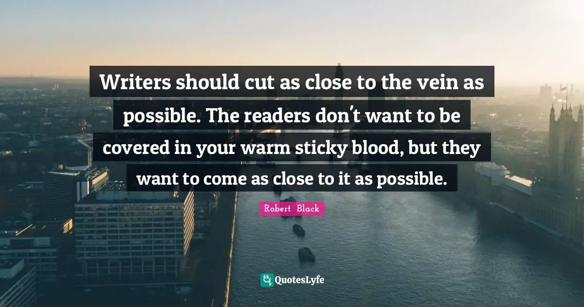 Writers should cut as close to the vein as possible. The readers don't want to be covered in your warm sticky blood, but they want to come as close to it as possible.