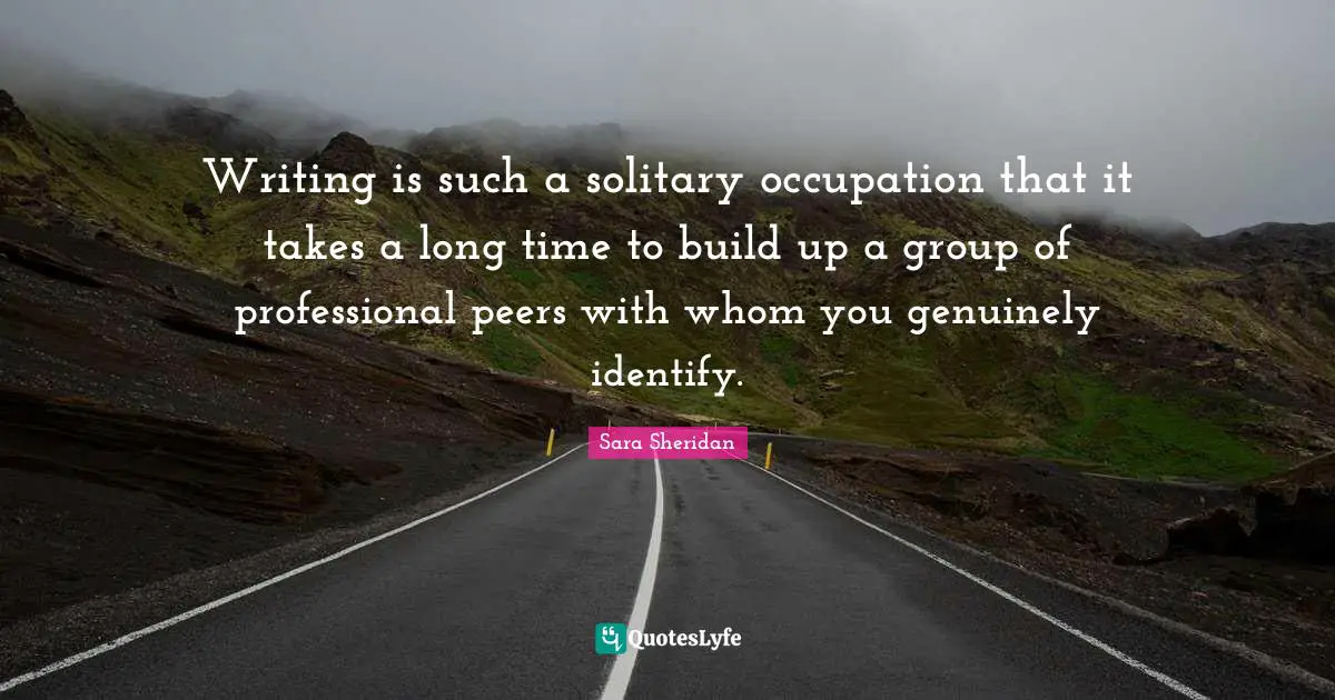 Writing is such a solitary occupation that it takes a long time to build up a group of professional peers with whom you genuinely identify.