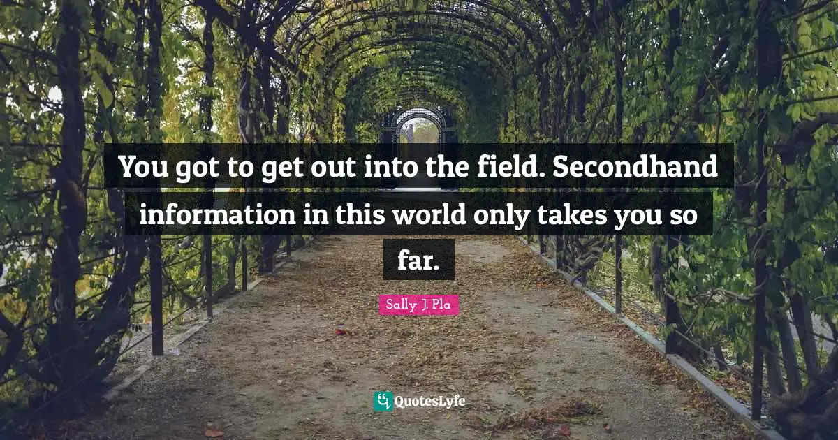You got to get out into the field. Secondhand information in this world only takes you so far.