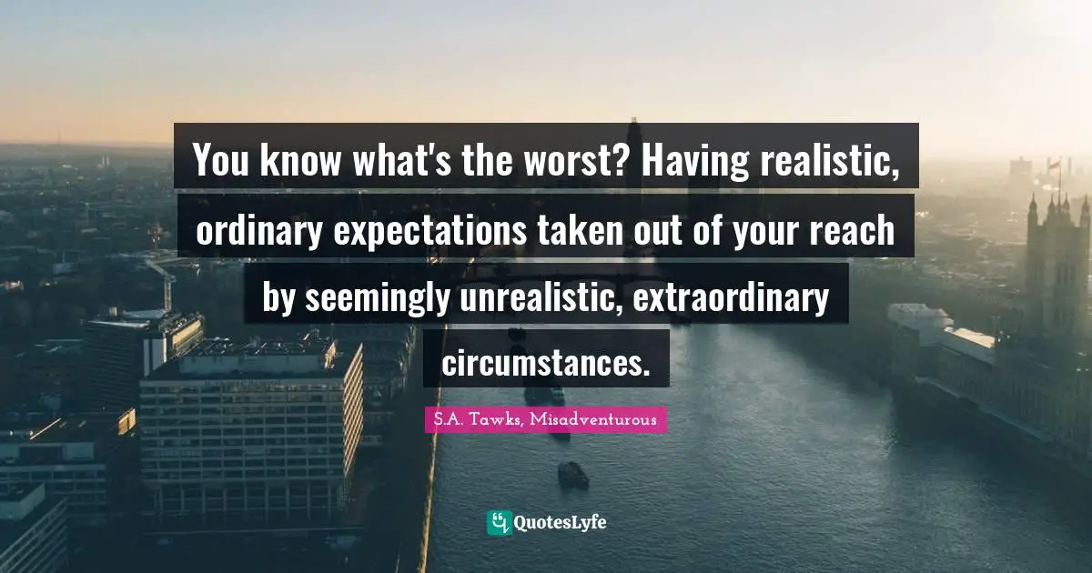 S.A. Tawks, Misadventurous Quotes: "You know what's the worst? Having realistic, ordinary expectations taken out of your reach by seemingly unrealistic, extraordinary circumstances."