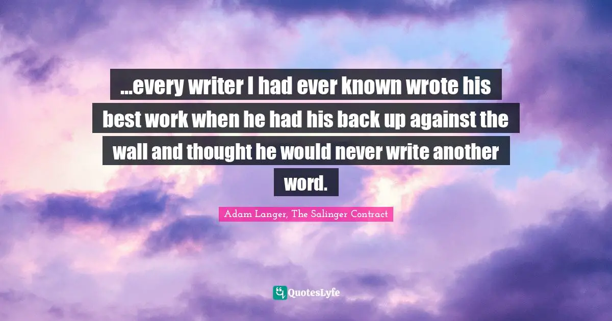 ...every writer I had ever known wrote his best work when he had his back up against the wall and thought he would never write another word.