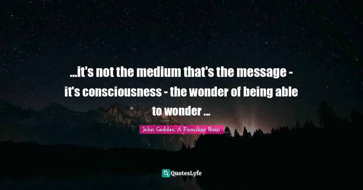 ...it's not the medium that's the message - it's consciousness - the wonder of being able to wonder ...