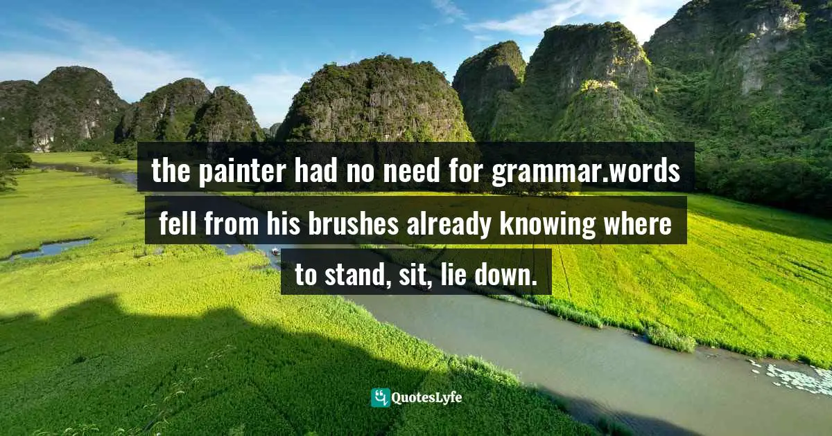 the painter had no need for grammar.words fell from his brushes already knowing where to stand, sit, lie down.