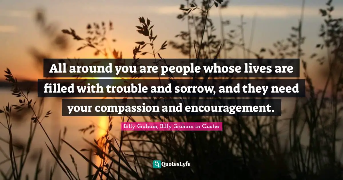 All around you are people whose lives are filled with trouble and sorrow, and they need your compassion and encouragement.