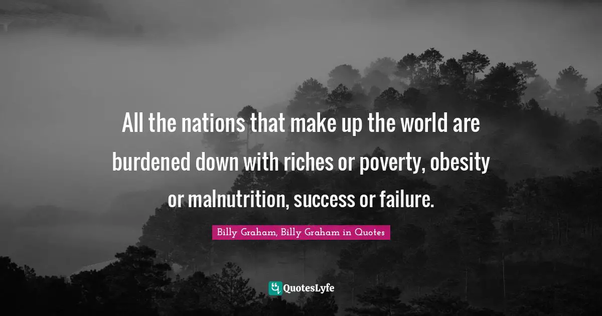 All the nations that make up the world are burdened down with riches or poverty, obesity or malnutrition, success or failure.