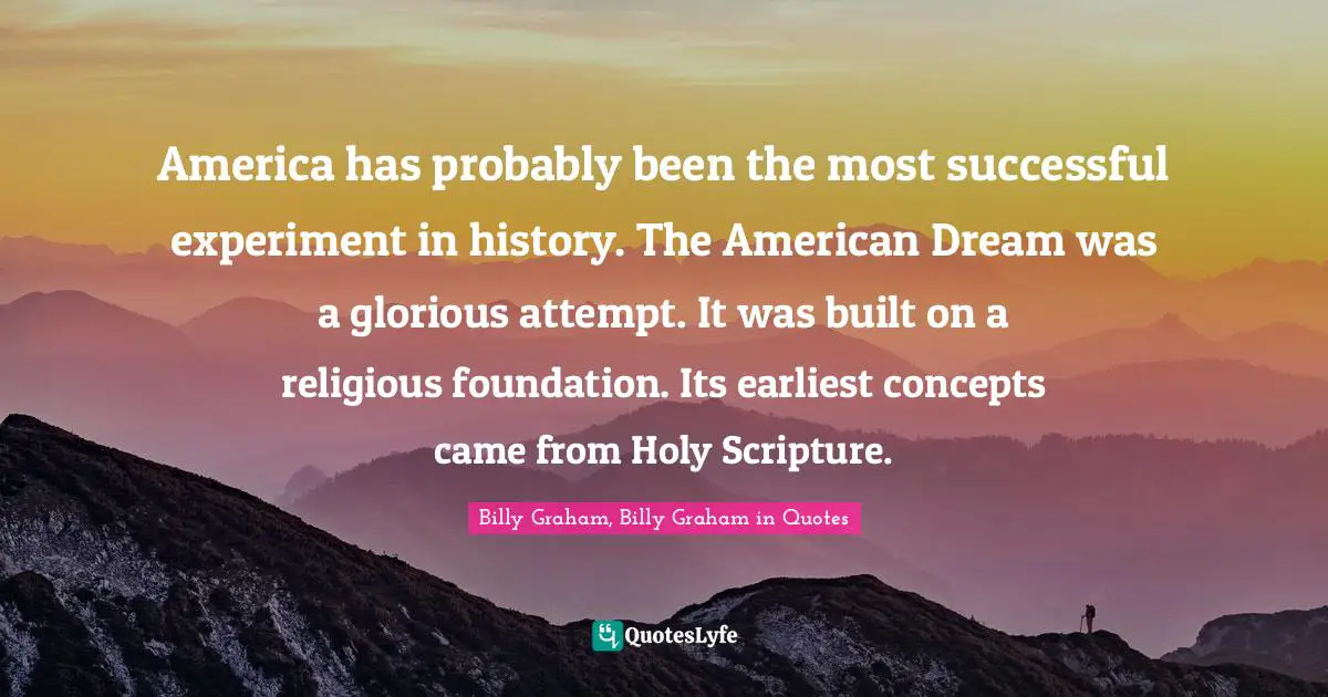 America has probably been the most successful experiment in history. The American Dream was a glorious attempt. It was built on a religious foundation. Its earliest concepts came from Holy Scripture.
