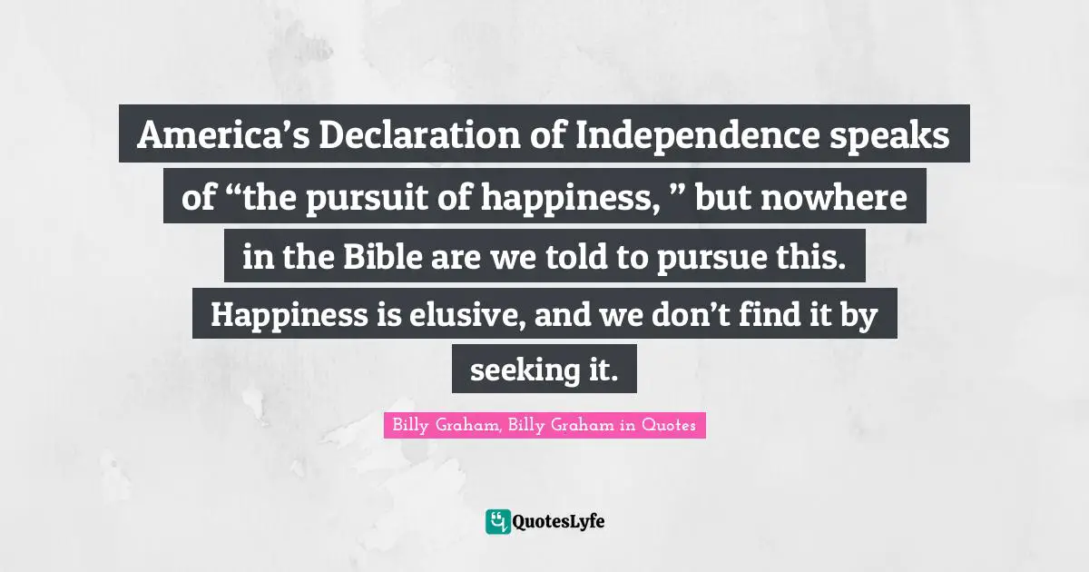 America’s Declaration of Independence speaks of “the pursuit of happiness, ” but nowhere in the Bible are we told to pursue this. Happiness is elusive, and we don’t find it by seeking it.