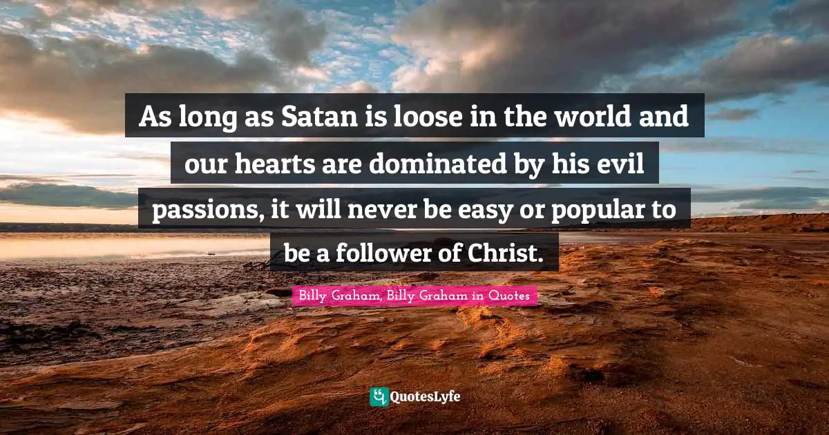 As long as Satan is loose in the world and our hearts are dominated by his evil passions, it will never be easy or popular to be a follower of Christ.