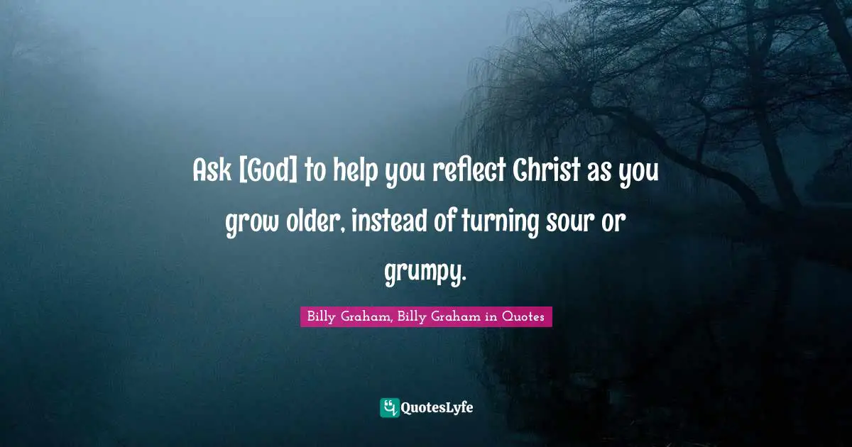 Ask [God] to help you reflect Christ as you grow older, instead of turning sour or grumpy.