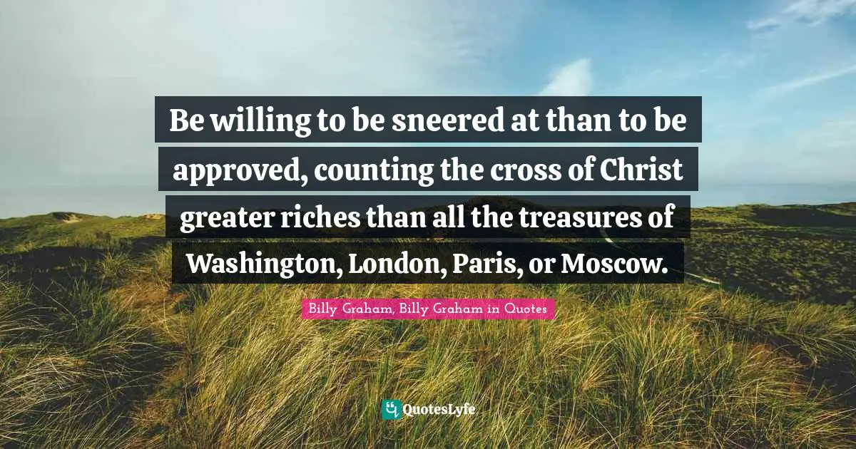 Be willing to be sneered at than to be approved, counting the cross of Christ greater riches than all the treasures of Washington, London, Paris, or Moscow.