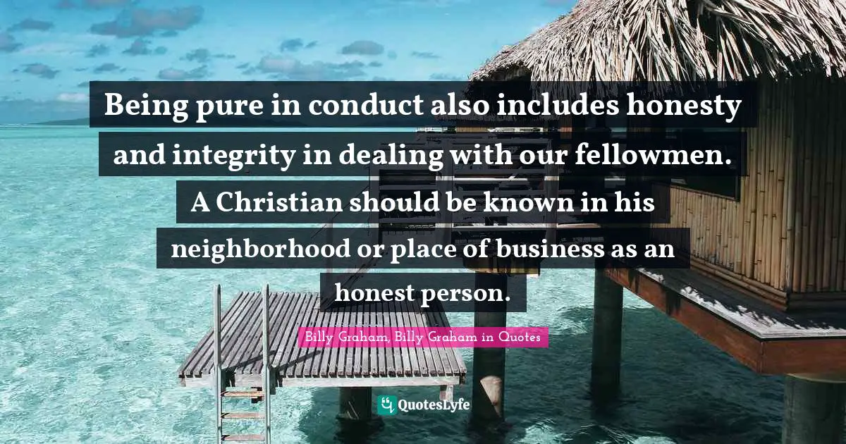 Billy Graham, Billy Graham in Quotes Quotes: Being pure in conduct also includes honesty and integrity in dealing with our fellowmen. A Christian should be known in his neighborhood or place of business as an honest person.