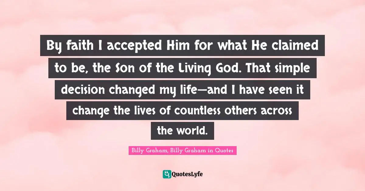 By faith I accepted Him for what He claimed to be, the Son of the Living God. That simple decision changed my life—and I have seen it change the lives of countless others across the world.