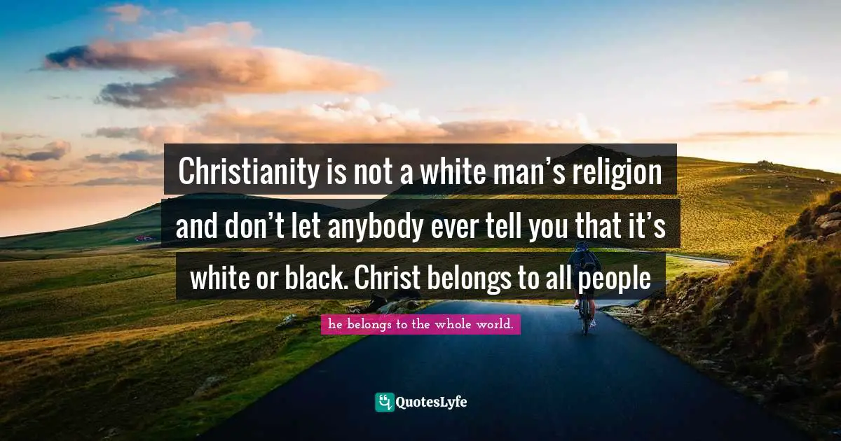 Christianity is not a white man’s religion and don’t let anybody ever tell you that it’s white or black. Christ belongs to all people