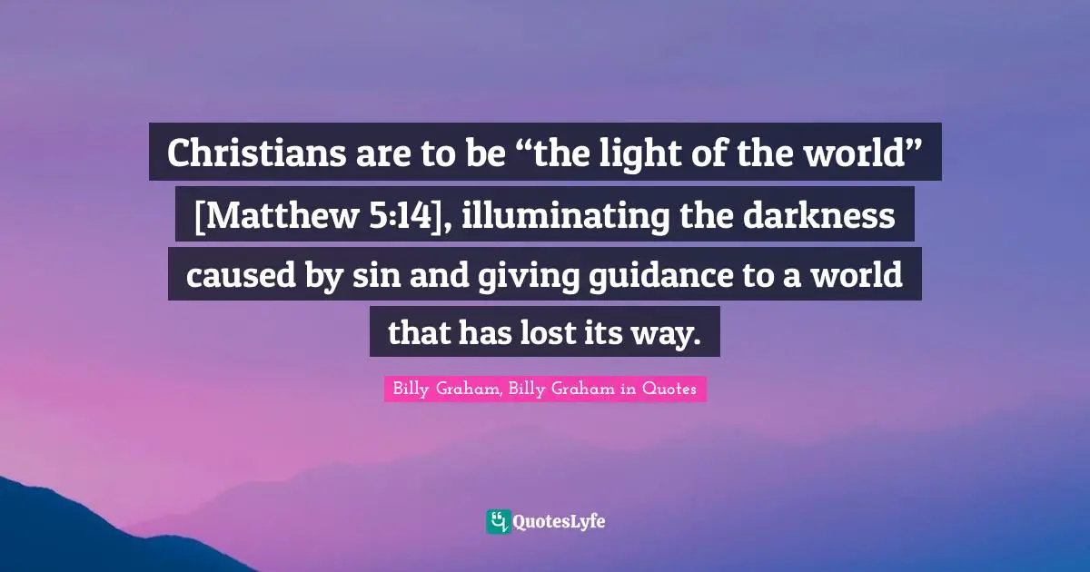 Christians are to be “the light of the world” [Matthew 5:14], illuminating the darkness caused by sin and giving guidance to a world that has lost its way.