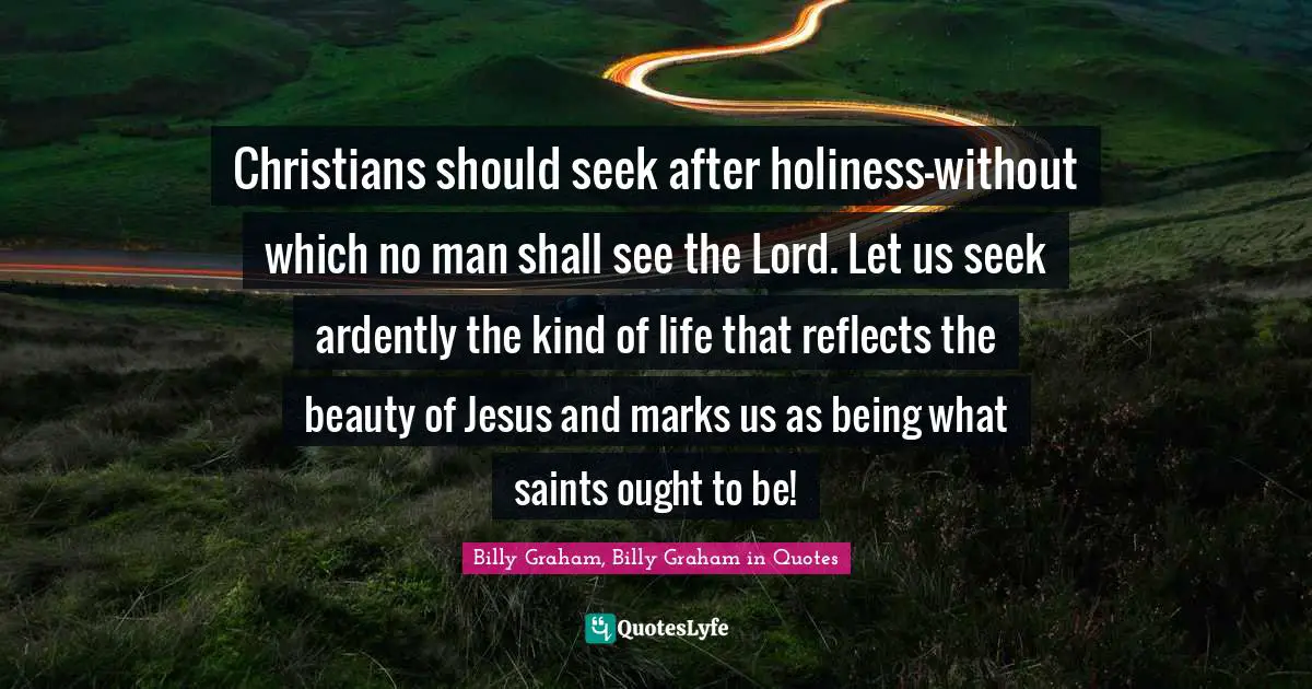 Christians should seek after holiness—without which no man shall see the Lord. Let us seek ardently the kind of life that reflects the beauty of Jesus and marks us as being what saints ought to be!
