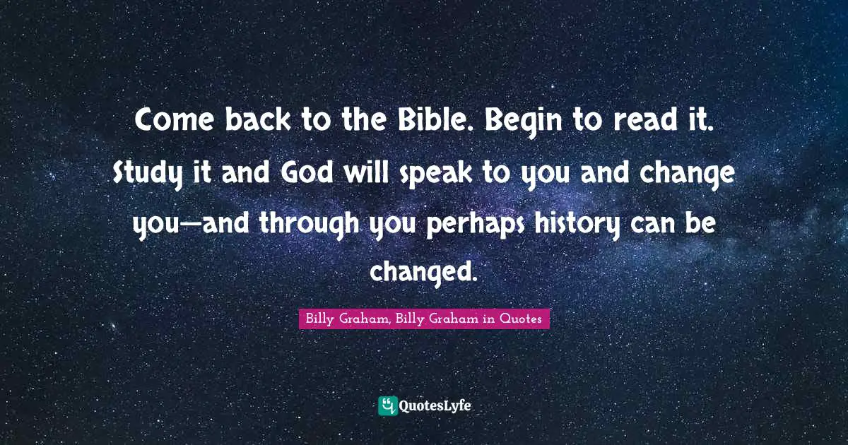Come back to the Bible. Begin to read it. Study it and God will speak to you and change you—and through you perhaps history can be changed.