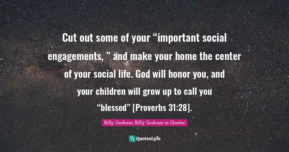 Cut out some of your “important social engagements, ” and make your home the center of your social life. God will honor you, and your children will grow up to call you “blessed” [Proverbs 31:28].