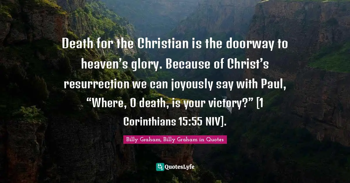 Death for the Christian is the doorway to heaven’s glory. Because of Christ’s resurrection we can joyously say with Paul, “Where, O death, is your victory?” [1 Corinthians 15:55 NIV].