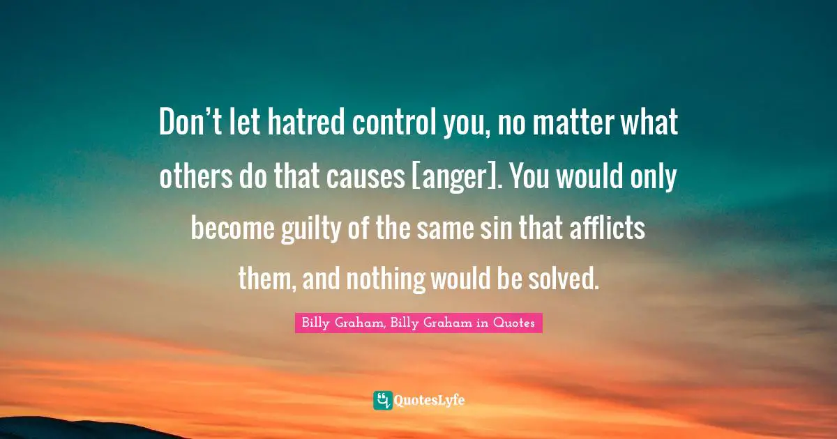 Don’t let hatred control you, no matter what others do that causes [anger]. You would only become guilty of the same sin that afflicts them, and nothing would be solved.