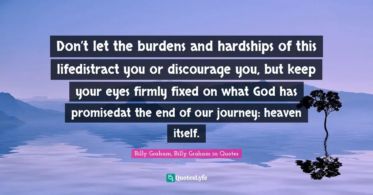 Don’t let the burdens and hardships of this lifedistract you or discourage you, but keep your eyes firmly fixed on what God has promisedat the end of our journey: heaven itself.